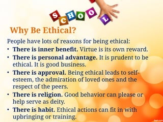 Why Be Ethical?
People have lots of reasons for being ethical:
• There is inner benefit. Virtue is its own reward.
• There is personal advantage. It is prudent to be
ethical. It is good business.
• There is approval. Being ethical leads to self-
esteem, the admiration of loved ones and the
respect of the peers.
• There is religion. Good behavior can please or
help serve as deity.
• There is habit. Ethical actions can fit in with
upbringing or training.
 