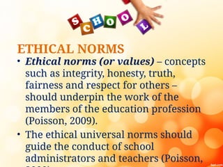 ETHICAL NORMS
• Ethical norms (or values) – concepts
such as integrity, honesty, truth,
fairness and respect for others –
should underpin the work of the
members of the education profession
(Poisson, 2009).
• The ethical universal norms should
guide the conduct of school
administrators and teachers (Poisson,
 