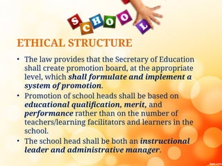 ETHICAL STRUCTURE
• The law provides that the Secretary of Education
shall create promotion board, at the appropriate
level, which shall formulate and implement a
system of promotion.
• Promotion of school heads shall be based on
educational qualification, merit, and
performance rather than on the number of
teachers/learning facilitators and learners in the
school.
• The school head shall be both an instructional
leader and administrative manager.
 