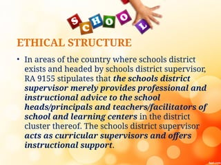ETHICAL STRUCTURE
• In areas of the country where schools district
exists and headed by schools district supervisor,
RA 9155 stipulates that the schools district
supervisor merely provides professional and
instructional advice to the school
heads/principals and teachers/facilitators of
school and learning centers in the district
cluster thereof. The schools district supervisor
acts as curricular supervisors and offers
instructional support.
 