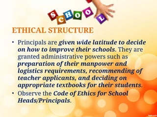 ETHICAL STRUCTURE
• Principals are given wide latitude to decide
on how to improve their schools. They are
granted administrative powers such as
preparation of their manpower and
logistics requirements, recommending of
teacher applicants, and deciding on
appropriate textbooks for their students.
• Observe the Code of Ethics for School
Heads/Principals.
 