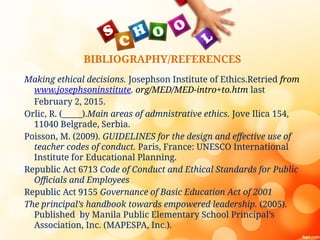 BIBLIOGRAPHY/REFERENCES
Making ethical decisions. Josephson Institute of Ethics.Retried from
www.josephsoninstitute. org/MED/MED-intro+to.htm last
February 2, 2015.
Orlic, R. (_____).Main areas of admnistrative ethics. Jove Ilica 154,
11040 Belgrade, Serbia.
Poisson, M. (2009). GUIDELINES for the design and effective use of
teacher codes of conduct. Paris, France: UNESCO International
Institute for Educational Planning.
Republic Act 6713 Code of Conduct and Ethical Standards for Public
Officials and Employees
Republic Act 9155 Governance of Basic Education Act of 2001
The principal’s handbook towards empowered leadership. (2005).
Published by Manila Public Elementary School Principal’s
Association, Inc. (MAPESPA, Inc.).
 