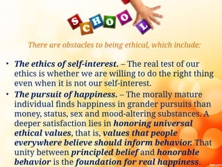 There are obstacles to being ethical, which include:
• The ethics of self-interest. – The real test of our
ethics is whether we are willing to do the right thing
even when it is not our self-interest.
• The pursuit of happiness. – The morally mature
individual finds happiness in grander pursuits than
money, status, sex and mood-altering substances. A
deeper satisfaction lies in honoring universal
ethical values, that is, values that people
everywhere believe should inform behavior
. That
unity between principled belief and honorable
behavior is the foundation for real happiness.
 