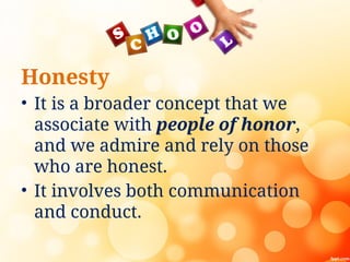 Honesty
• It is a broader concept that we
associate with people of honor,
and we admire and rely on those
who are honest.
• It involves both communication
and conduct.
 