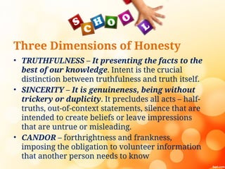 Three Dimensions of Honesty
• TRUTHFULNESS – It presenting the facts to the
best of our knowledge. Intent is the crucial
distinction between truthfulness and truth itself.
• SINCERITY – It is genuineness, being without
trickery or duplicity. It precludes all acts – half-
truths, out-of-context statements, silence that are
intended to create beliefs or leave impressions
that are untrue or misleading.
• CANDOR – forthrightness and frankness,
imposing the obligation to volunteer information
that another person needs to know
 