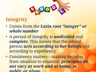 Integrity
• Comes from the Latin root “integer” or
whole number
• A person of integrity is undivided and
complete. This means that the ethical
person acts according to her beliefs, not
according to expediency.
• Consistency matters – making decision
from situation to situation, principles do
not vary at work and at home, in
 