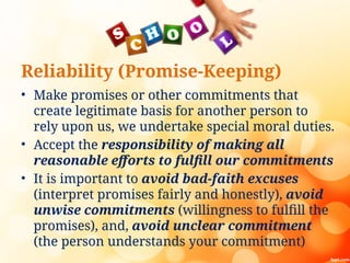 Reliability (Promise-Keeping)
• Make promises or other commitments that
create legitimate basis for another person to
rely upon us, we undertake special moral duties.
• Accept the responsibility of making all
reasonable efforts to fulfill our commitments
• It is important to avoid bad-faith excuses
(interpret promises fairly and honestly), avoid
unwise commitments (willingness to fulfill the
promises), and, avoid unclear commitment
(the person understands your commitment)
 