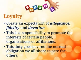 Loyalty
• Create an expectation of allegiance,
fidelity and devotion
• This is a responsibility to promote the
interests of certain people,
organizations or affiliations.
• This duty goes beyond the normal
obligation we all share to care for
others.
 
