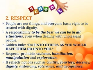 2. RESPECT
• People are not things, and everyone has a right to be
treated with dignity.
• A responsibility to be the best we can be in all
situations, even when dealing with unpleasant
people.
• Golden Rule: “DO UNTO OTHERS AS YOU WOULD
HAVE THEM DO UNTO YOU.”
• Respects prohibits violence, humiliation,
manipulation and exploration.
• It reflects notions such as civility, courtesy, decency,
dignity, autonomy, tolerance, and acceptance.
 