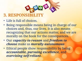 3. RESPONSIBILITY
• Life is full of choices.
• Being responsible means being in charge of our
choices and, thus, our lives. It is also means
recognizing that our actions matter, and we are
morally on the hook for the consequences.
• Our capacity to reason and freedom to
choose make us morally autonomous
• Ethical people show responsibility by being
accountable, pursuing excellence, and
exercising self-reliant.
 