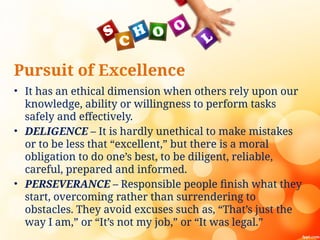 Pursuit of Excellence
• It has an ethical dimension when others rely upon our
knowledge, ability or willingness to perform tasks
safely and effectively.
• DELIGENCE – It is hardly unethical to make mistakes
or to be less that “excellent,” but there is a moral
obligation to do one’s best, to be diligent, reliable,
careful, prepared and informed.
• PERSEVERANCE – Responsible people finish what they
start, overcoming rather than surrendering to
obstacles. They avoid excuses such as, “That’s just the
way I am,” or “It’s not my job,” or “It was legal.”
 