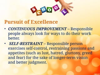 Pursuit of Excellence
• CONTINUOUS IMPROVEMENT – Responsible
people always look for ways to do their work
better.
• SELF-RESTRAINT – Responsible person
exercises self-control, restraining passions and
appetites (such as lust, hatred, gluttony, greed
and fear) for the sake of longer-term vision
and better judgment.
 