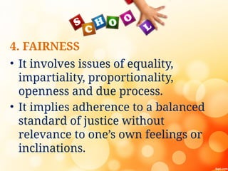 4. FAIRNESS
• It involves issues of equality,
impartiality, proportionality,
openness and due process.
• It implies adherence to a balanced
standard of justice without
relevance to one’s own feelings or
inclinations.
 