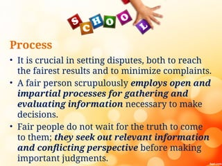Process
• It is crucial in setting disputes, both to reach
the fairest results and to minimize complaints.
• A fair person scrupulously employs open and
impartial processes for gathering and
evaluating information necessary to make
decisions.
• Fair people do not wait for the truth to come
to them; they seek out relevant information
and conflicting perspective before making
important judgments.
 
