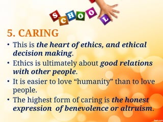 5. CARING
• This is the heart of ethics, and ethical
decision making.
• Ethics is ultimately about good relations
with other people.
• It is easier to love “humanity” than to love
people.
• The highest form of caring is the honest
expression of benevolence or altruism.
 