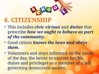 6. CITIZENSHIP
• This includes civic virtues and duties that
prescribe how we ought to behave as part
of the community.
• Good citizen knows the laws and obeys
them.
• Volunteers and stays informed on the issues
of the day, the better to execute her/his
duties and privileges as a member of a self-
governing democratic society.
 