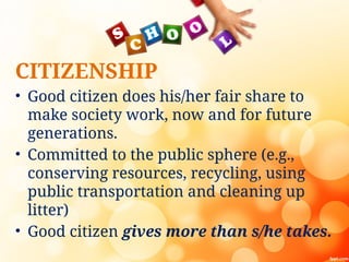 CITIZENSHIP
• Good citizen does his/her fair share to
make society work, now and for future
generations.
• Committed to the public sphere (e.g.,
conserving resources, recycling, using
public transportation and cleaning up
litter)
• Good citizen gives more than s/he takes.
 