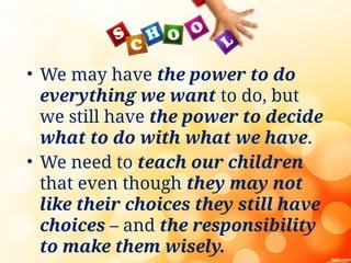 • We may have the power to do
everything we want to do, but
we still have the power to decide
what to do with what we have.
• We need to teach our children
that even though they may not
like their choices they still have
choices – and the responsibility
to make them wisely.
 