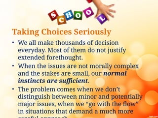 Taking Choices Seriously
• We all make thousands of decision
everyday. Most of them do not justify
extended forethought.
• When the issues are not morally complex
and the stakes are small, our normal
instincts are sufficient.
• The problem comes when we don’t
distinguish between minor and potentially
major issues, when we “go with the flow”
in situations that demand a much more
 