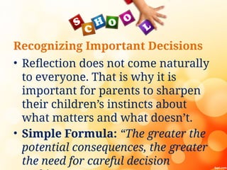 Recognizing Important Decisions
• Reflection does not come naturally
to everyone. That is why it is
important for parents to sharpen
their children’s instincts about
what matters and what doesn’t.
• Simple Formula: “The greater the
potential consequences, the greater
the need for careful decision
 