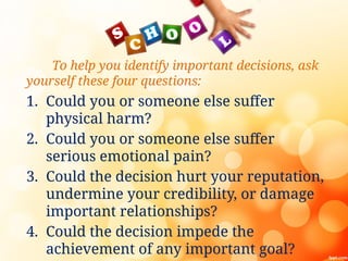 To help you identify important decisions, ask
yourself these four questions:
1. Could you or someone else suffer
physical harm?
2. Could you or someone else suffer
serious emotional pain?
3. Could the decision hurt your reputation,
undermine your credibility, or damage
important relationships?
4. Could the decision impede the
achievement of any important goal?
 