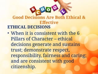 Good Decisions Are Both Ethical &
Effective
ETHICAL DECISIONS
• When it is consistent with the 6
Pillars of Character – ethical
decisions generate and sustains
trust; demonstrate respect,
responsibility, fairness and caring;
and are consistent with good
citizenship.
 
