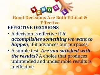 Good Decisions Are Both Ethical &
Effective
EFFECTIVE DECISIONS
• A decision is effective if it
accomplishes something we want to
happen, if it advances our purposes.
• A simple test: Are you satisfied with
the results? A choice that produces
unintended and undesirable results is
ineffective.
 
