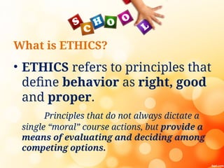 What is ETHICS?
• ETHICS refers to principles that
define behavior as right, good
and proper.
Principles that do not always dictate a
single “moral” course actions, but provide a
means of evaluating and deciding among
competing options.
 