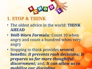 1. STOP & THINK
• The oldest advice in the world: THINK
AHEAD
• Well-Worn Formula: Count 10 when
angry and count a hundred when very
angry
• Stopping to think provides several
benefits: It prevents rash decisions; It
prepares us for more thoughtful
discernment; and, It can allow us to
 