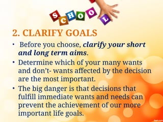 2. CLARIFY GOALS
• Before you choose, clarify your short
and long term aims.
• Determine which of your many wants
and don’t- wants affected by the decision
are the most important.
• The big danger is that decisions that
fulfill immediate wants and needs can
prevent the achievement of our more
important life goals.
 