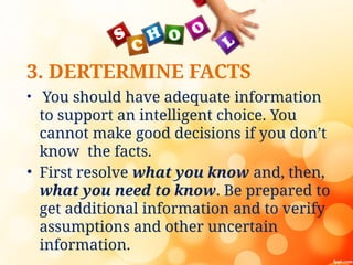 3. DERTERMINE FACTS
• You should have adequate information
to support an intelligent choice. You
cannot make good decisions if you don’t
know the facts.
• First resolve what you know and, then,
what you need to know. Be prepared to
get additional information and to verify
assumptions and other uncertain
information.
 