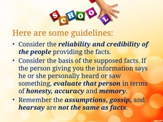 Here are some guidelines:
• Consider the reliability and credibility of
the people providing the facts.
• Consider the basis of the supposed facts. If
the person giving you the information says
he or she personally heard or saw
something, evaluate that person in terms
of honesty, accuracy and memory.
• Remember the assumptions, gossip, and
hearsay are not the same as facts.
 