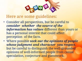 Here are some guidelines:
• Consider all perspectives, but be careful to
consider whether the source of the
information has values different than yours or
has a personal interest that could affect
perception of the facts.
• Where possible seek out the opinions of people
whose judgment and character you respect,
but be careful to distinguish the well-grounded
opinions of well-informed people from casual
speculation, conjecture and guesswork.
 