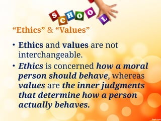 “Ethics” & “Values”
• Ethics and values are not
interchangeable.
• Ethics is concerned how a moral
person should behave, whereas
values are the inner judgments
that determine how a person
actually behaves.
 