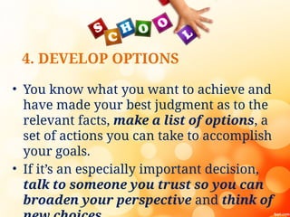 4. DEVELOP OPTIONS
• You know what you want to achieve and
have made your best judgment as to the
relevant facts, make a list of options, a
set of actions you can take to accomplish
your goals.
• If it’s an especially important decision,
talk to someone you trust so you can
broaden your perspective and think of
 