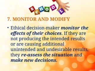 7. MONITOR AND MODIFY
• Ethical decision-maker monitor the
effects of their choices. If they are
not producing the intended results
or are causing additional
unintended and undesirable results,
they re-assess the situation and
make new decisions.
 