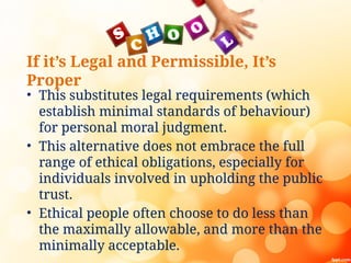 If it’s Legal and Permissible, It’s
Proper
• This substitutes legal requirements (which
establish minimal standards of behaviour)
for personal moral judgment.
• This alternative does not embrace the full
range of ethical obligations, especially for
individuals involved in upholding the public
trust.
• Ethical people often choose to do less than
the maximally allowable, and more than the
minimally acceptable.
 