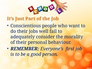 It’s Just Part of the Job
• Conscientious people who want to
do their jobs well fail to
adequately consider the morality
of their personal behaviour.
• REMEMBER: Everyone’s first job
is to be a good person.
 