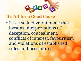 It’s All for a Good Cause
• It is a seductive rationale that
loosens interpretations of
deception, concealment,
conflicts of interest, favouritism
and violations of established
rules and procedures.
 