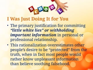I Was Just Doing It for You
• The primary justification for committing
“little white lies” or withholding
important information in personal or
professional relationship.
• This rationalization overestimates other
people’s desire to be “protected” from the
truth, when in fact most people would
rather know unpleasant information
than believe soothing falsehood.
 