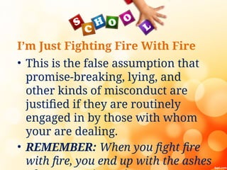 I’m Just Fighting Fire With Fire
• This is the false assumption that
promise-breaking, lying, and
other kinds of misconduct are
justified if they are routinely
engaged in by those with whom
your are dealing.
• REMEMBER: When you fight fire
with fire, you end up with the ashes
 