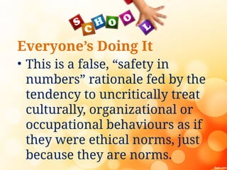 Everyone’s Doing It
• This is a false, “safety in
numbers” rationale fed by the
tendency to uncritically treat
culturally, organizational or
occupational behaviours as if
they were ethical norms, just
because they are norms.
 