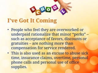 I’ve Got It Coming
• People who feel they are overworked or
underpaid rationalize that minor “perks” –
such as acceptance of favors, discounts or
gratuities – are nothing more than
compensation for service rendered.
• This is also used as an excuse to abuse sick
time, insurance claims, overtime, personal
phone calls and personal use of office
supplies.
 
