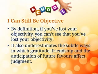 I Can Still Be Objective
• By definition, if you’ve lost your
objectivity, you can’t see that you’ve
lost your objectivity!
• It also underestimates the subtle ways
in which gratitude, friendship and the
anticipation of future favours affect
judgment.
 