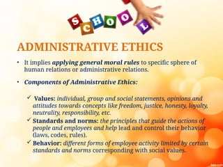 ADMINISTRATIVE ETHICS
• It implies applying general moral rules to specific sphere of
human relations or administrative relations.
• Components of Administrative Ethics:
 Values: individual, group and social statements, opinions and
attitudes towards concepts like freedom, justice, honesty, loyalty,
neutrality, responsibility, etc.
 Standards and norms: the principles that guide the actions of
people and employees and help lead and control their behavior
(laws, codes, rules).
 Behavior: different forms of employee activity limited by certain
standards and norms corresponding with social values.
 