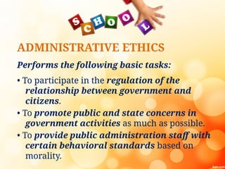 ADMINISTRATIVE ETHICS
Performs the following basic tasks:
• To participate in the regulation of the
relationship between government and
citizens.
• To promote public and state concerns in
government activities as much as possible.
• To provide public administration staff with
certain behavioral standards based on
morality.
 