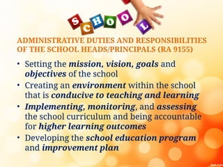 ADMINISTRATIVE DUTIES AND RESPONSIBILITIES
OF THE SCHOOL HEADS/PRINCIPALS (RA 9155)
• Setting the mission, vision, goals and
objectives of the school
• Creating an environment within the school
that is conducive to teaching and learning
• Implementing, monitoring, and assessing
the school curriculum and being accountable
for higher learning outcomes
• Developing the school education program
and improvement plan
 