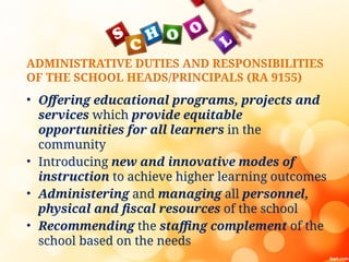 ADMINISTRATIVE DUTIES AND RESPONSIBILITIES
OF THE SCHOOL HEADS/PRINCIPALS (RA 9155)
• Offering educational programs, projects and
services which provide equitable
opportunities for all learners in the
community
• Introducing new and innovative modes of
instruction to achieve higher learning outcomes
• Administering and managing all personnel,
physical and fiscal resources of the school
• Recommending the staffing complement of the
school based on the needs
 