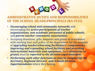 ADMINISTRATIVE DUTIES AND RESPONSIBILITIES
OF THE SCHOOL HEADS/PRINCIPALS (RA 9155)
• Encouraging school and community networks and
encouraging the active participation of teacher
organizations, non academic personnel of public schools,
and parent teacher community associations
• Accepting donations, gifts, bequests and grants in accordance
with existing laws and policy of the department for the purpose
of upgrading teachers/learning facilitators’ competencies ,
improving and expanding school facilities and providing
instructional materials and equipment. Such donations or
grants must be reported to the division superintendent.
• Performing such other functions as may be assigned by the
Secretary, Regional Director and Schools Division
Superintendents where they belong.
 