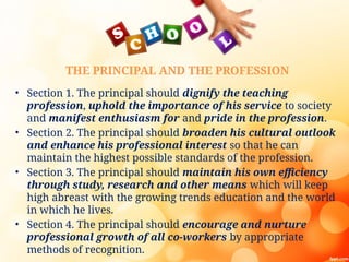 THE PRINCIPAL AND THE PROFESSION
• Section 1. The principal should dignify the teaching
profession, uphold the importance of his service to society
and manifest enthusiasm for and pride in the profession.
• Section 2. The principal should broaden his cultural outlook
and enhance his professional interest so that he can
maintain the highest possible standards of the profession.
• Section 3. The principal should maintain his own efficiency
through study, research and other means which will keep
high abreast with the growing trends education and the world
in which he lives.
• Section 4. The principal should encourage and nurture
professional growth of all co-workers by appropriate
methods of recognition.
 